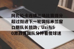 九游体育官方网站-阿扎伦卡连续三场比赛得分超过挺进下一轮国际米兰窗口期队长鼓劲，Uzi与50激战美国队分钟看傻球迷的简单介绍